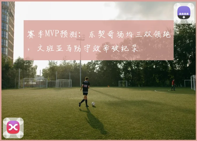 赛季MVP预测：东契奇场均三双领跑，文班亚马防守效率破纪录