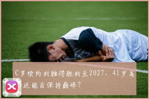 C罗续约利雅得胜利至2027，41岁高龄还能否保持巅峰？