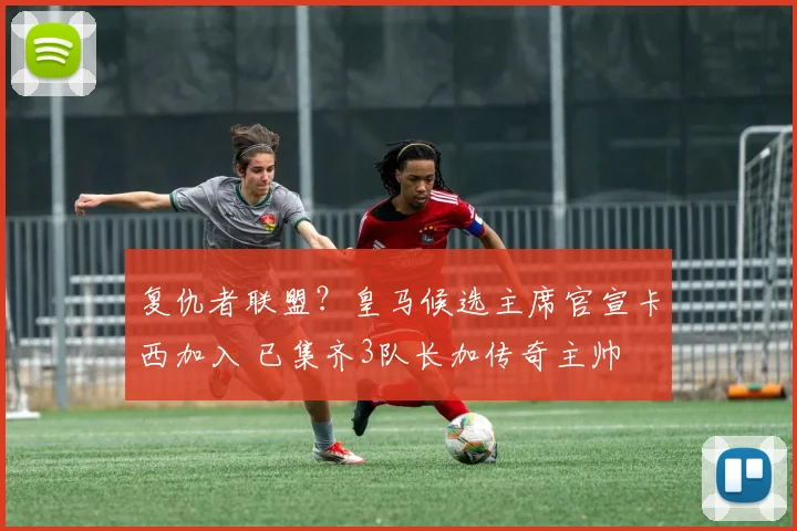 复仇者联盟？皇马候选主席官宣卡西加入 已集齐3队长加传奇主帅