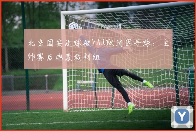 北京国安进球被VAR取消因手球，主帅赛后炮轰裁判组