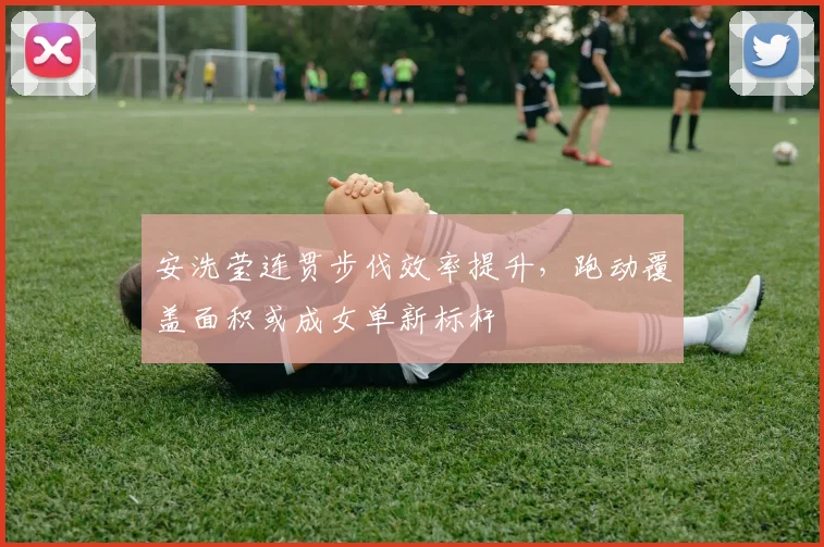 安洗莹连贯步伐效率提升，跑动覆盖面积或成女单新标杆