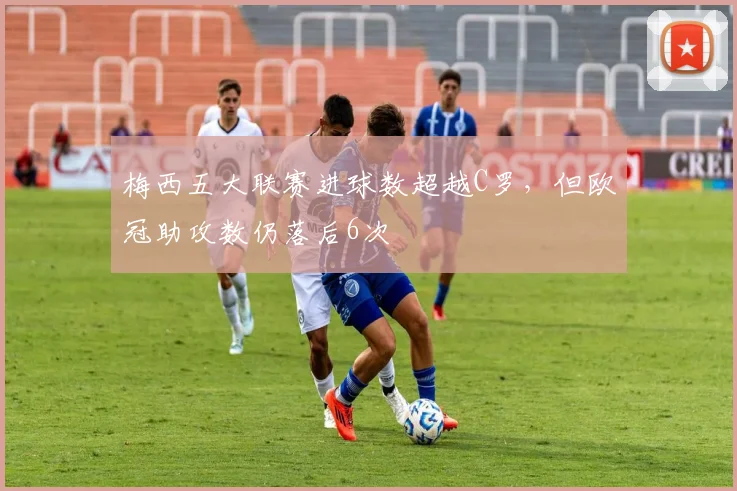 梅西五大联赛进球数超越C罗，但欧冠助攻数仍落后6次