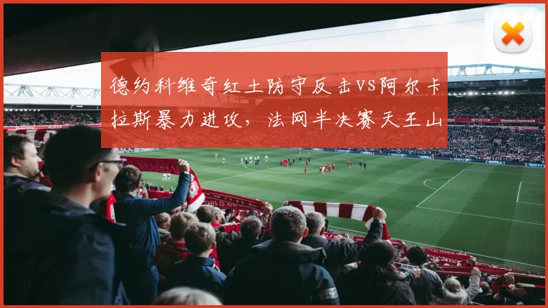 德约科维奇红土防守反击vs阿尔卡拉斯暴力进攻，法网半决赛天王山之战一触即发