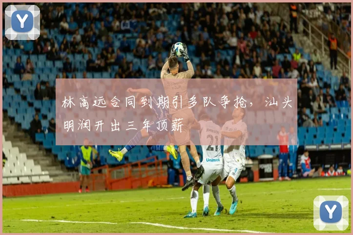 林高远合同到期引多队争抢，汕头明润开出三年顶薪