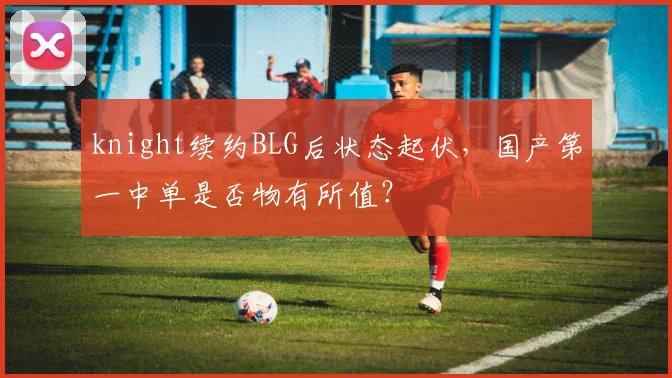 knight续约BLG后状态起伏，国产第一中单是否物有所值？