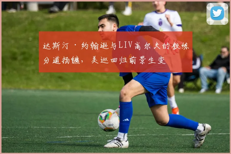 达斯汀·约翰逊与LIV高尔夫的教练分道扬镳，美巡回归前景生变